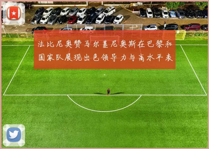 法比尼奥赞马尔基尼奥斯在巴黎和国家队展现出色领导力与高水平表现