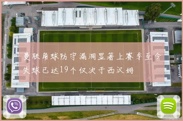 曼联角球防守漏洞显著上赛季至今失球已达19个仅次于西汉姆