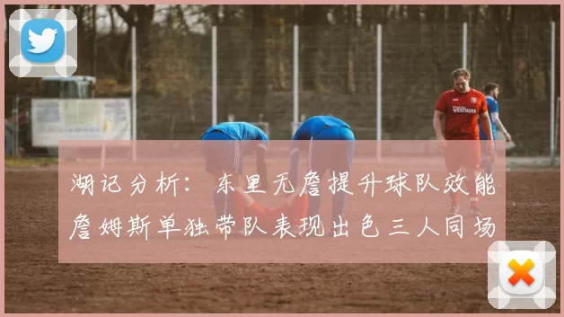 湖记分析：东里无詹提升球队效能詹姆斯单独带队表现出色三人同场反而下滑