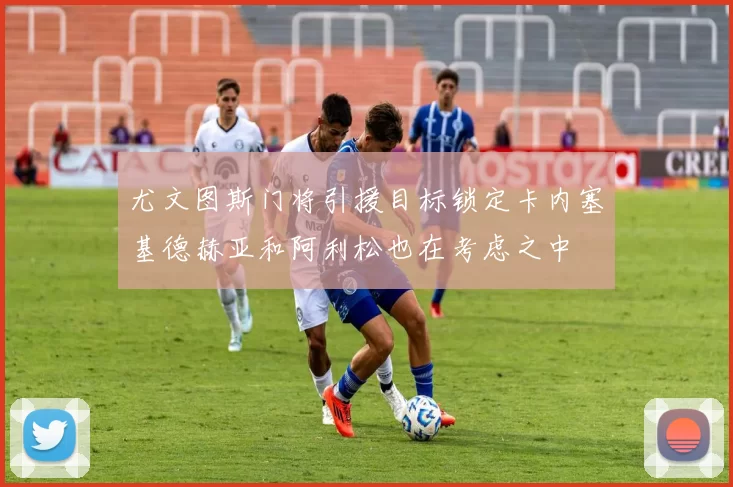 尤文图斯门将引援目标锁定卡内塞基德赫亚和阿利松也在考虑之中