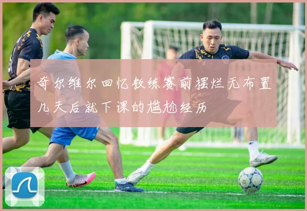 奇尔维尔回忆教练赛前摆烂无布置几天后就下课的尴尬经历