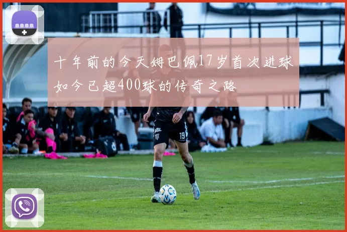 十年前的今天姆巴佩17岁首次进球如今已超400球的传奇之路