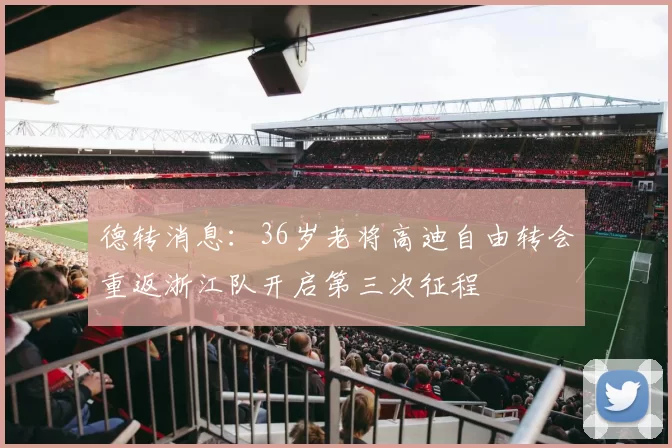 德转消息：36岁老将高迪自由转会重返浙江队开启第三次征程