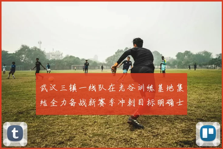 武汉三镇一线队在光谷训练基地集结全力备战新赛季冲刺目标明确士气高涨