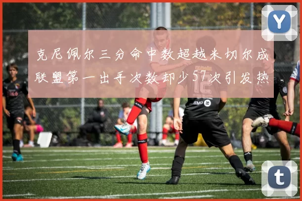 克尼佩尔三分命中数超越米切尔成联盟第一出手次数却少57次引发热议