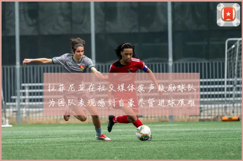 拉菲尼亚在社交媒体发声鼓励球队为团队表现感到自豪尽管进球艰难