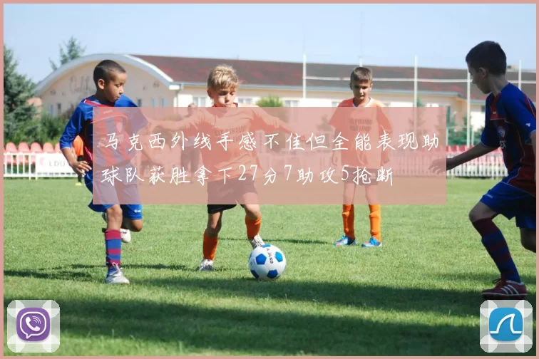 马克西外线手感不佳但全能表现助球队获胜拿下27分7助攻5抢断