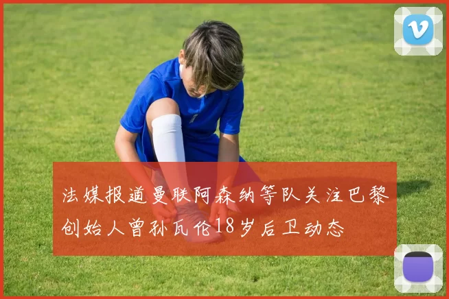 法媒报道曼联阿森纳等队关注巴黎创始人曾孙瓦伦18岁后卫动态