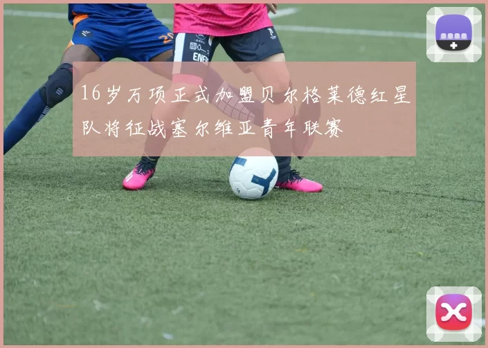 16岁万项正式加盟贝尔格莱德红星队将征战塞尔维亚青年联赛