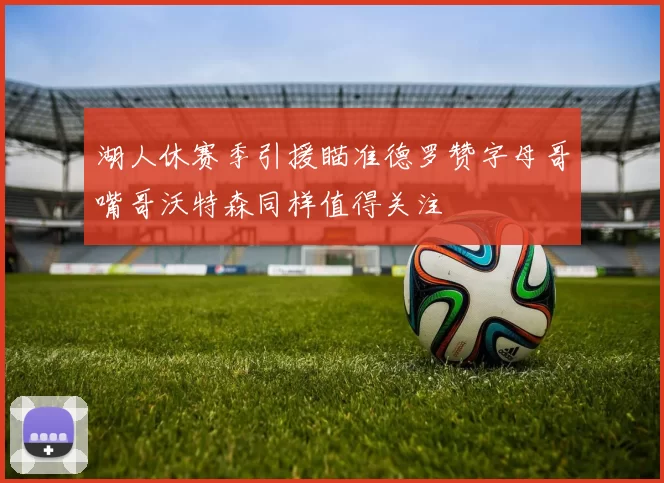 湖人休赛季引援瞄准德罗赞字母哥嘴哥沃特森同样值得关注
