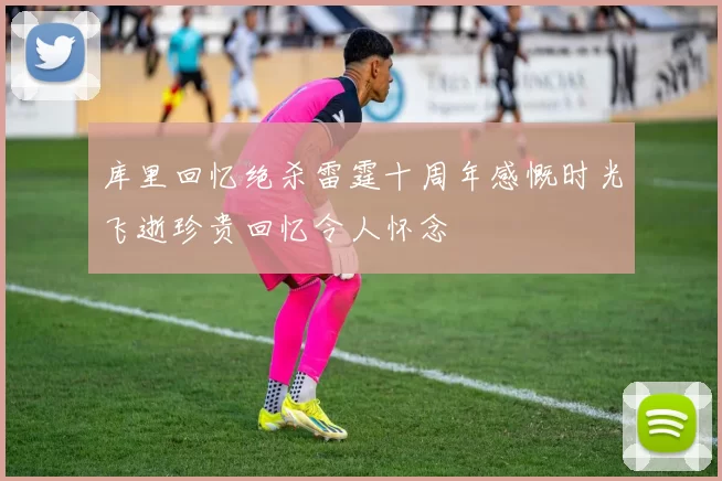 库里回忆绝杀雷霆十周年感慨时光飞逝珍贵回忆令人怀念
