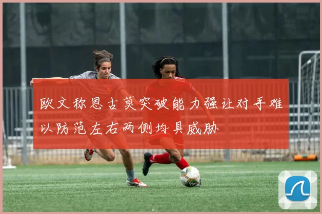 欧文称恩古莫突破能力强让对手难以防范左右两侧均具威胁