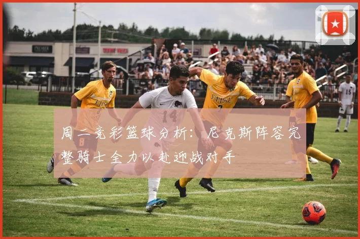 周二竞彩篮球分析：尼克斯阵容完整骑士全力以赴迎战对手