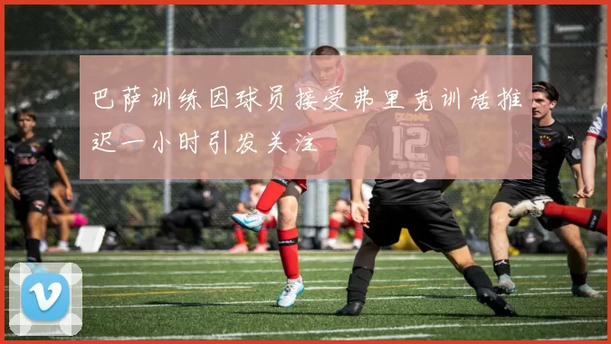 巴萨训练因球员接受弗里克训话推迟一小时引发关注