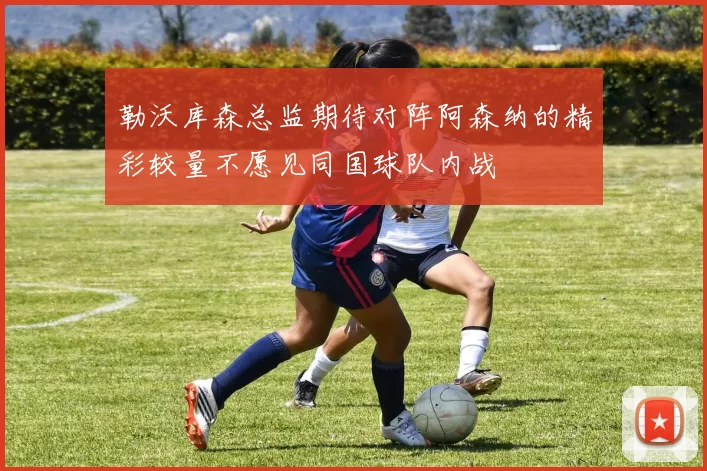 勒沃库森总监期待对阵阿森纳的精彩较量不愿见同国球队内战