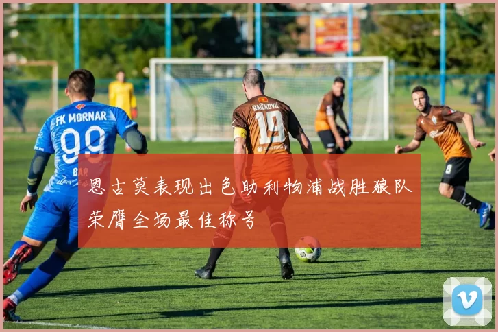 恩古莫表现出色助利物浦战胜狼队荣膺全场最佳称号