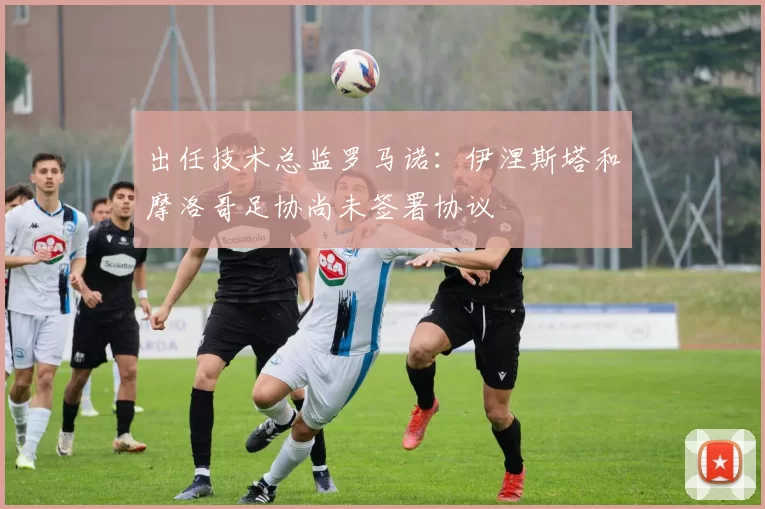 出任技术总监罗马诺：伊涅斯塔和摩洛哥足协尚未签署协议