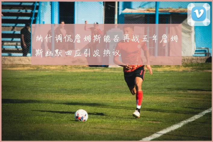 纳什调侃詹姆斯能否再战五年詹姆斯幽默回应引发热议
