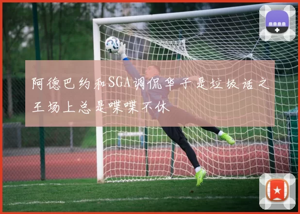 阿德巴约和SGA调侃华子是垃圾话之王场上总是喋喋不休