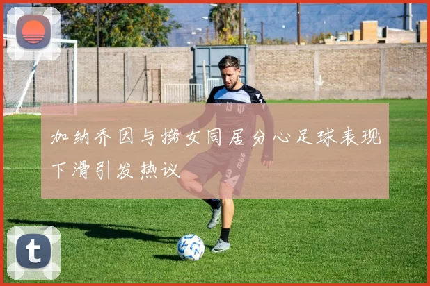 加纳乔因与捞女同居分心足球表现下滑引发热议