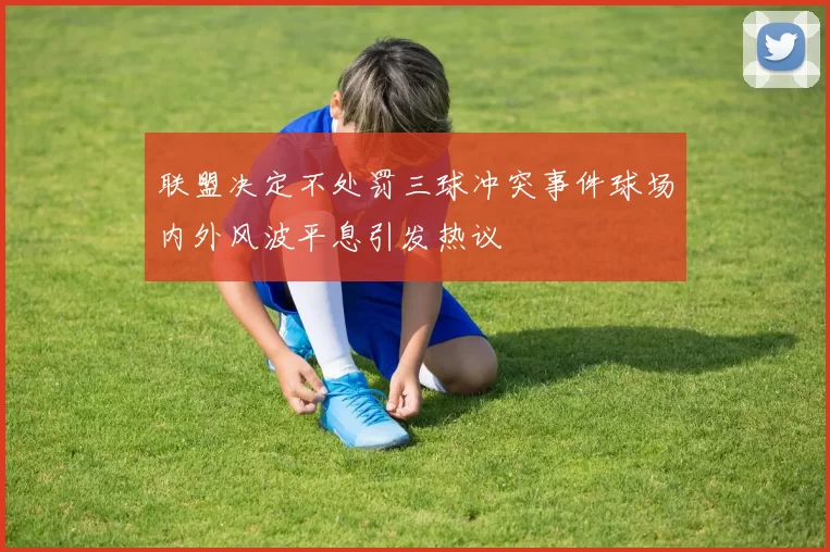 联盟决定不处罚三球冲突事件球场内外风波平息引发热议