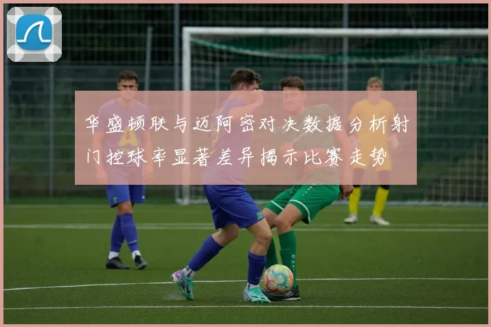 华盛顿联与迈阿密对决数据分析射门控球率显著差异揭示比赛走势