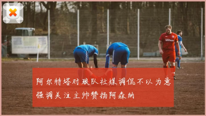 阿尔特塔对狼队社媒调侃不以为意强调关注主帅赞扬阿森纳